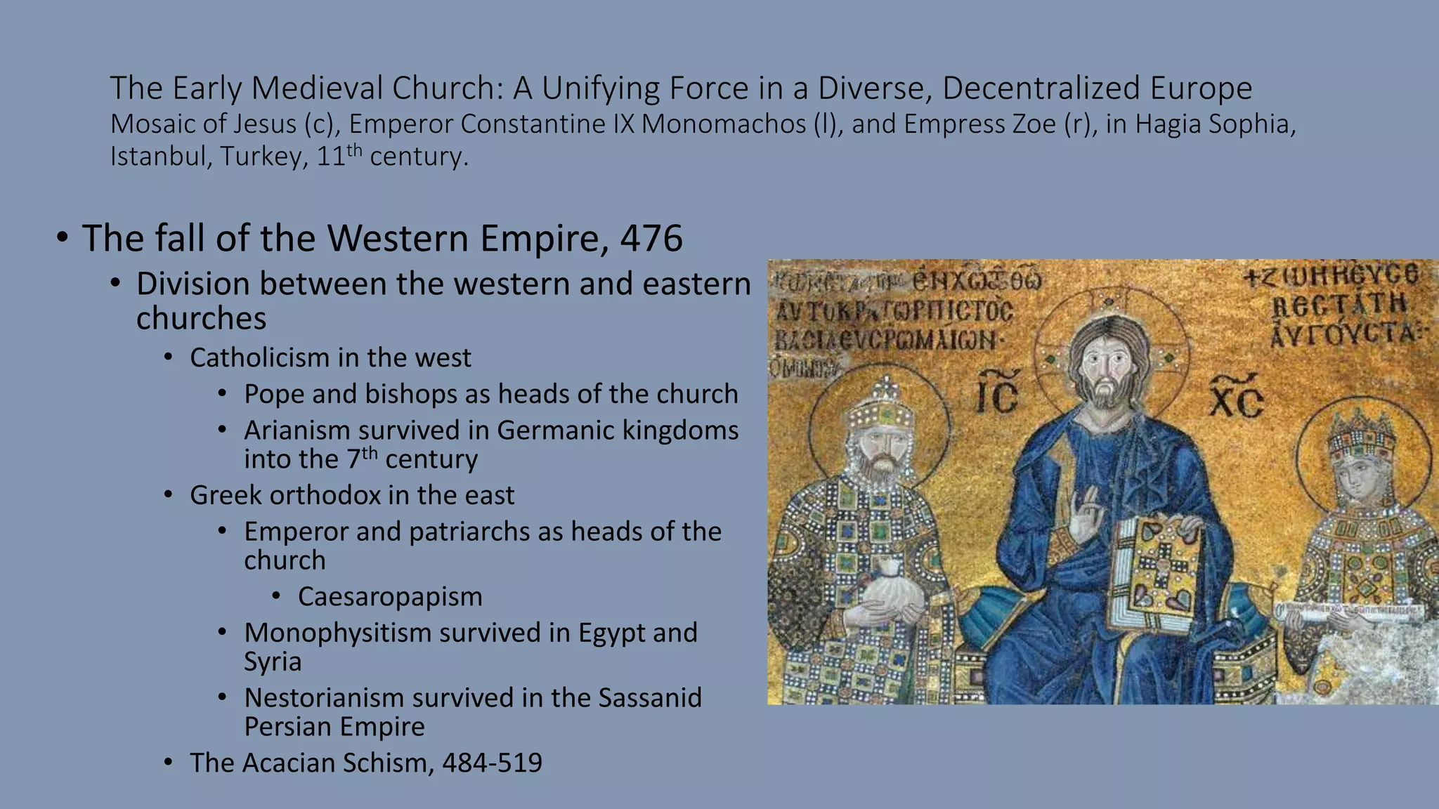 The Early Medieval Church: A Unifying Force in a Diverse, Decentralized Europe
Mosaic of Jesus (c), Emperor Constantine IX Monomachos (l), and Empress Zoe (r), in Hagia Sophia,
Istanbul, Turkey, 11th century.
• The fall of the Western Empire, 476
• Division between the western and eastern
churches
• Catholicism in the west
• Pope and bishops as heads of the church
• Arianism survived in Germanic kingdoms
into the 7th century
• Greek orthodox in the east
• Emperor and patriarchs as heads of the
church
• Caesaropapism
• Monophysitism survived in Egypt and
Syria
• Nestorianism survived in the Sassanid
Persian Empire
• The Acacian Schism, 484-519
 