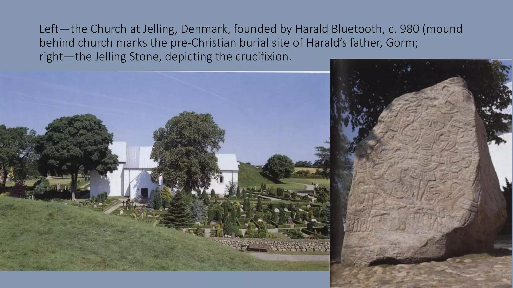 Left—the Church at Jelling, Denmark, founded by Harald Bluetooth, c. 980 (mound
behind church marks the pre-Christian burial site of Harald’s father, Gorm;
right—the Jelling Stone, depicting the crucifixion.
 