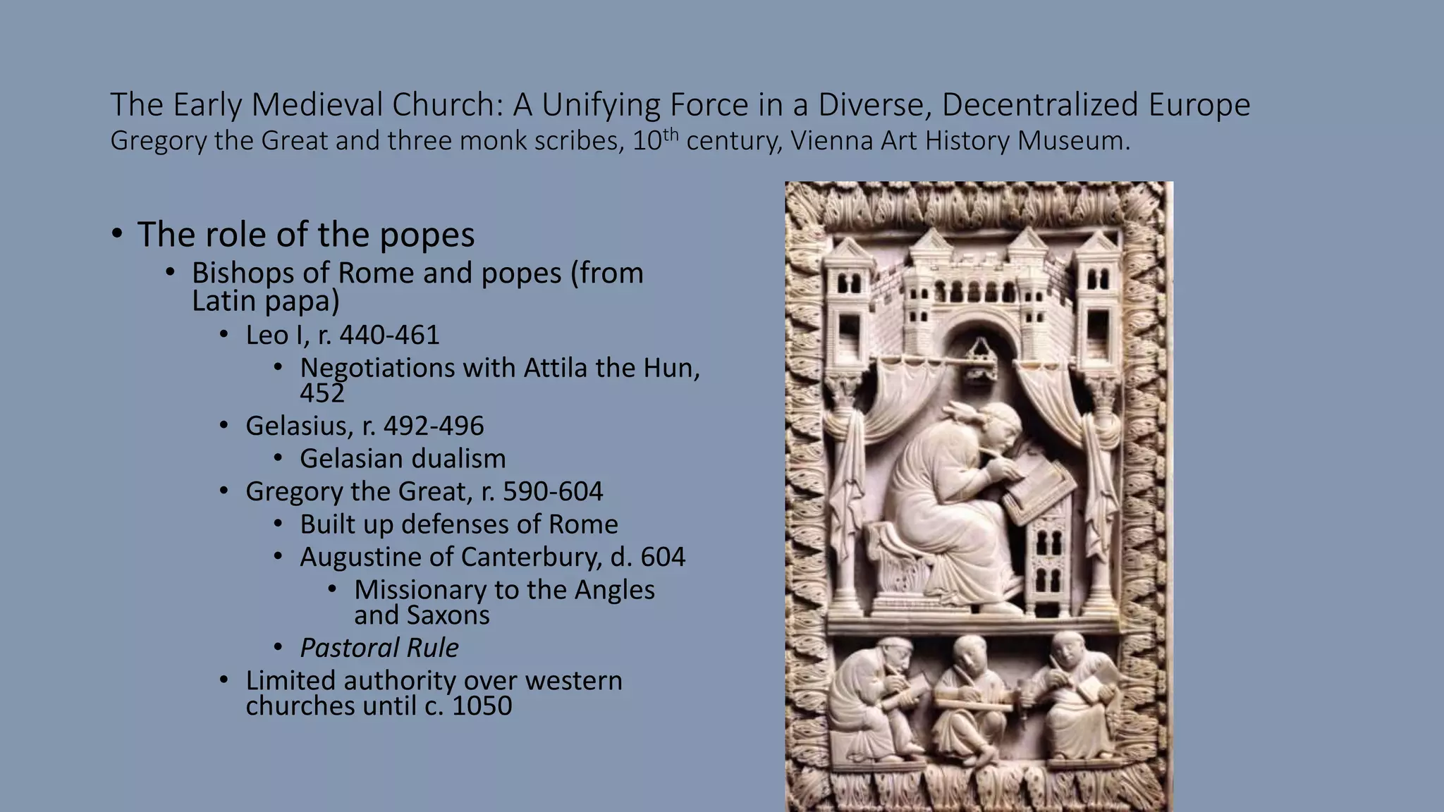 The Early Medieval Church: A Unifying Force in a Diverse, Decentralized Europe
Gregory the Great and three monk scribes, 10th century, Vienna Art History Museum.
• The role of the popes
• Bishops of Rome and popes (from
Latin papa)
• Leo I, r. 440-461
• Negotiations with Attila the Hun,
452
• Gelasius, r. 492-496
• Gelasian dualism
• Gregory the Great, r. 590-604
• Built up defenses of Rome
• Augustine of Canterbury, d. 604
• Missionary to the Angles
and Saxons
• Pastoral Rule
• Limited authority over western
churches until c. 1050
 