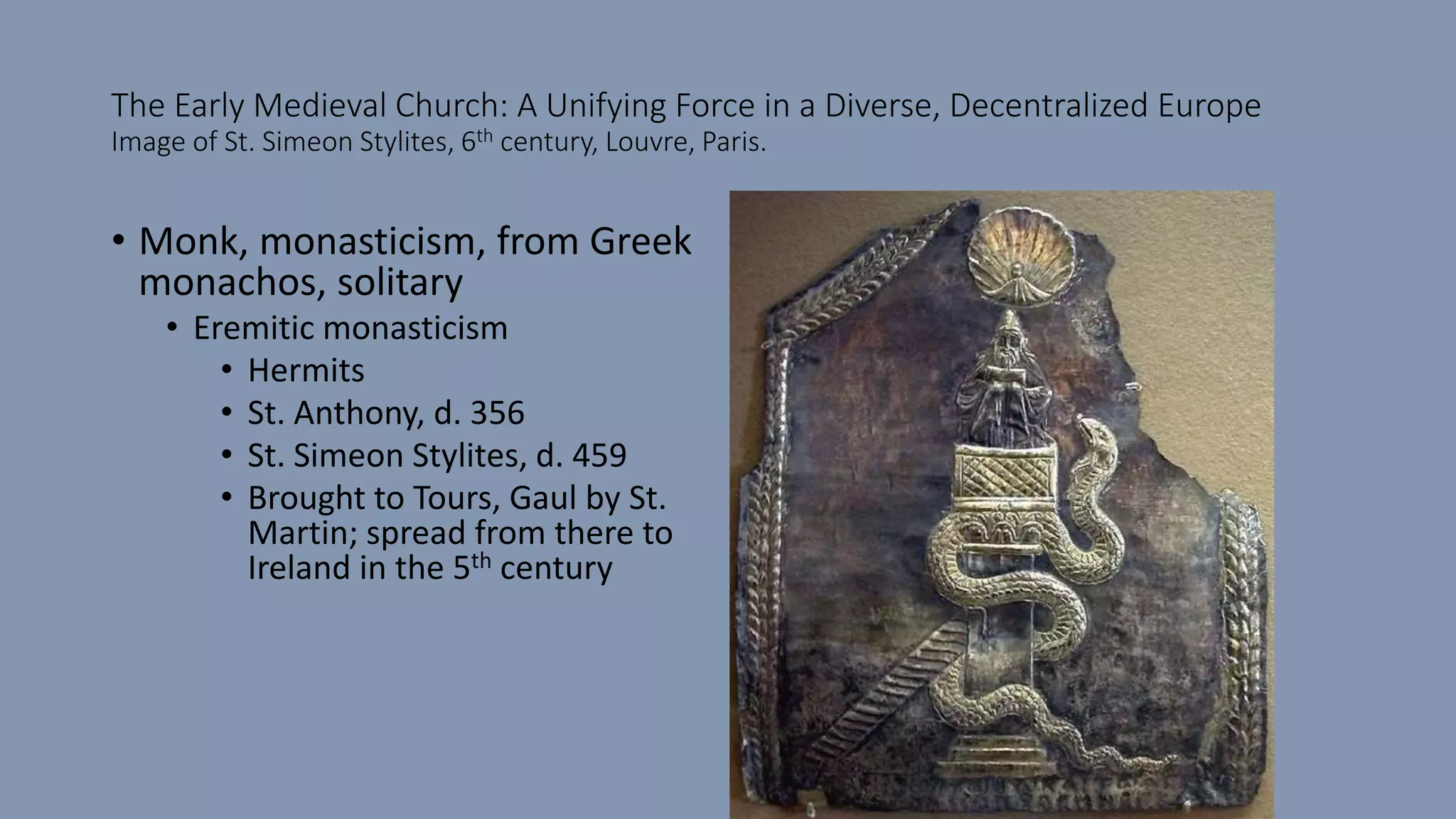 The Early Medieval Church: A Unifying Force in a Diverse, Decentralized Europe
Image of St. Simeon Stylites, 6th century, Louvre, Paris.
• Monk, monasticism, from Greek
monachos, solitary
• Eremitic monasticism
• Hermits
• St. Anthony, d. 356
• St. Simeon Stylites, d. 459
• Brought to Tours, Gaul by St.
Martin; spread from there to
Ireland in the 5th century
 