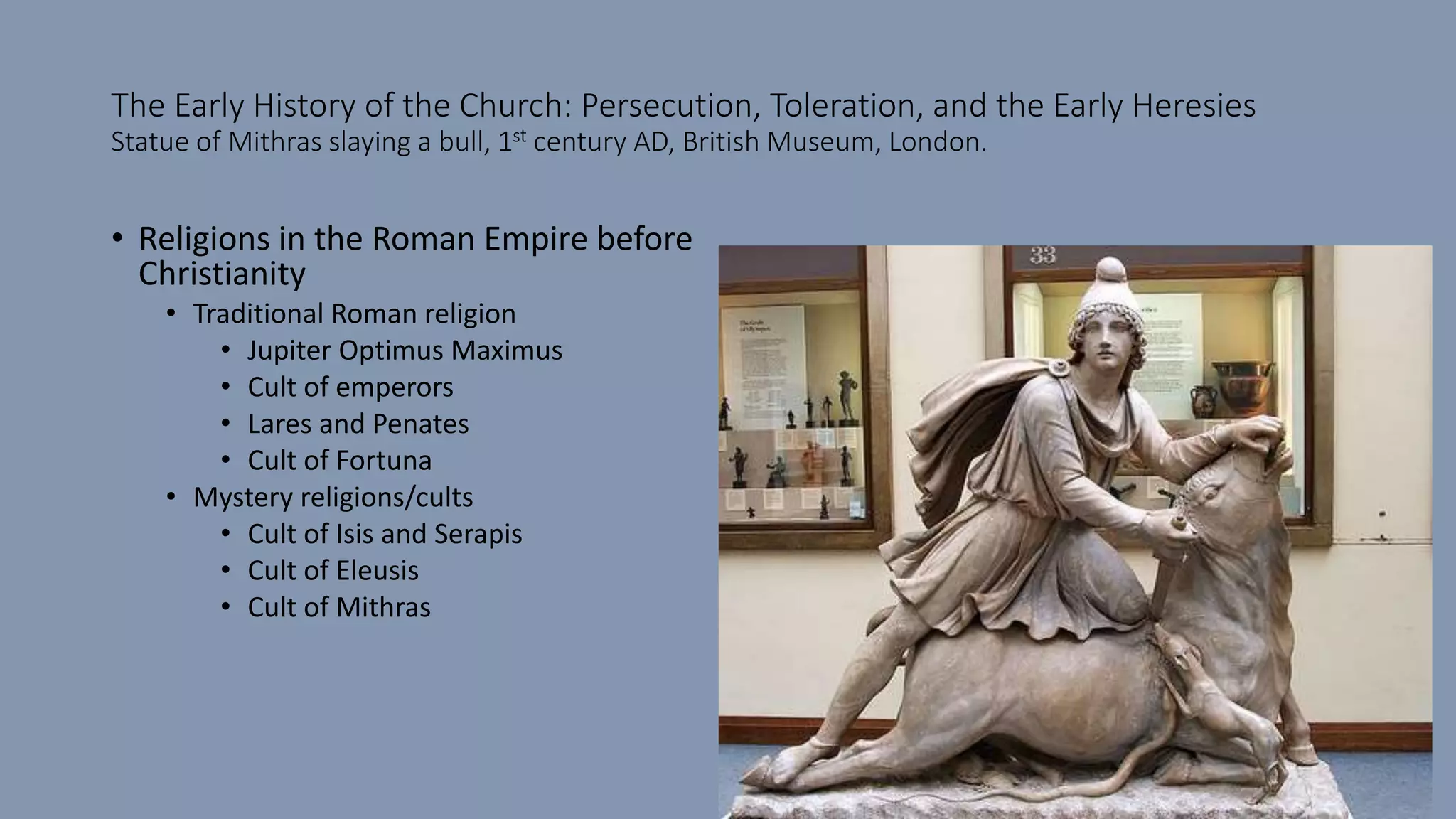 The Early History of the Church: Persecution, Toleration, and the Early Heresies
Statue of Mithras slaying a bull, 1st century AD, British Museum, London.
• Religions in the Roman Empire before
Christianity
• Traditional Roman religion
• Jupiter Optimus Maximus
• Cult of emperors
• Lares and Penates
• Cult of Fortuna
• Mystery religions/cults
• Cult of Isis and Serapis
• Cult of Eleusis
• Cult of Mithras
 