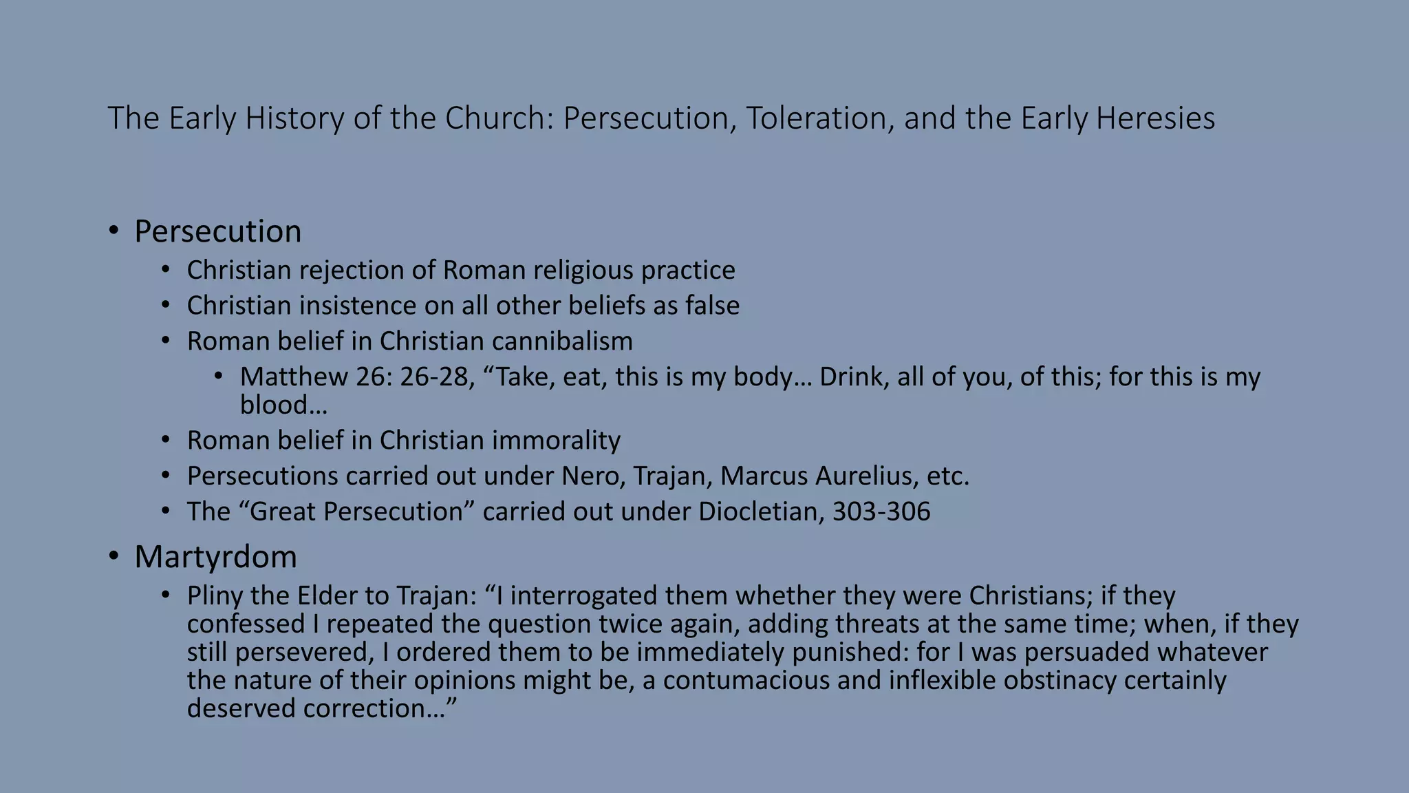 The Early History of the Church: Persecution, Toleration, and the Early Heresies
• Persecution
• Christian rejection of Roman religious practice
• Christian insistence on all other beliefs as false
• Roman belief in Christian cannibalism
• Matthew 26: 26-28, “Take, eat, this is my body… Drink, all of you, of this; for this is my
blood…
• Roman belief in Christian immorality
• Persecutions carried out under Nero, Trajan, Marcus Aurelius, etc.
• The “Great Persecution” carried out under Diocletian, 303-306
• Martyrdom
• Pliny the Elder to Trajan: “I interrogated them whether they were Christians; if they
confessed I repeated the question twice again, adding threats at the same time; when, if they
still persevered, I ordered them to be immediately punished: for I was persuaded whatever
the nature of their opinions might be, a contumacious and inflexible obstinacy certainly
deserved correction…”
 