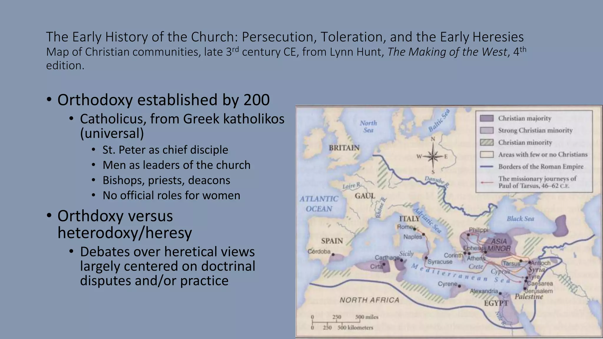 The Early History of the Church: Persecution, Toleration, and the Early Heresies
Map of Christian communities, late 3rd century CE, from Lynn Hunt, The Making of the West, 4th
edition.
• Orthodoxy established by 200
• Catholicus, from Greek katholikos
(universal)
• St. Peter as chief disciple
• Men as leaders of the church
• Bishops, priests, deacons
• No official roles for women
• Orthdoxy versus
heterodoxy/heresy
• Debates over heretical views
largely centered on doctrinal
disputes and/or practice
 