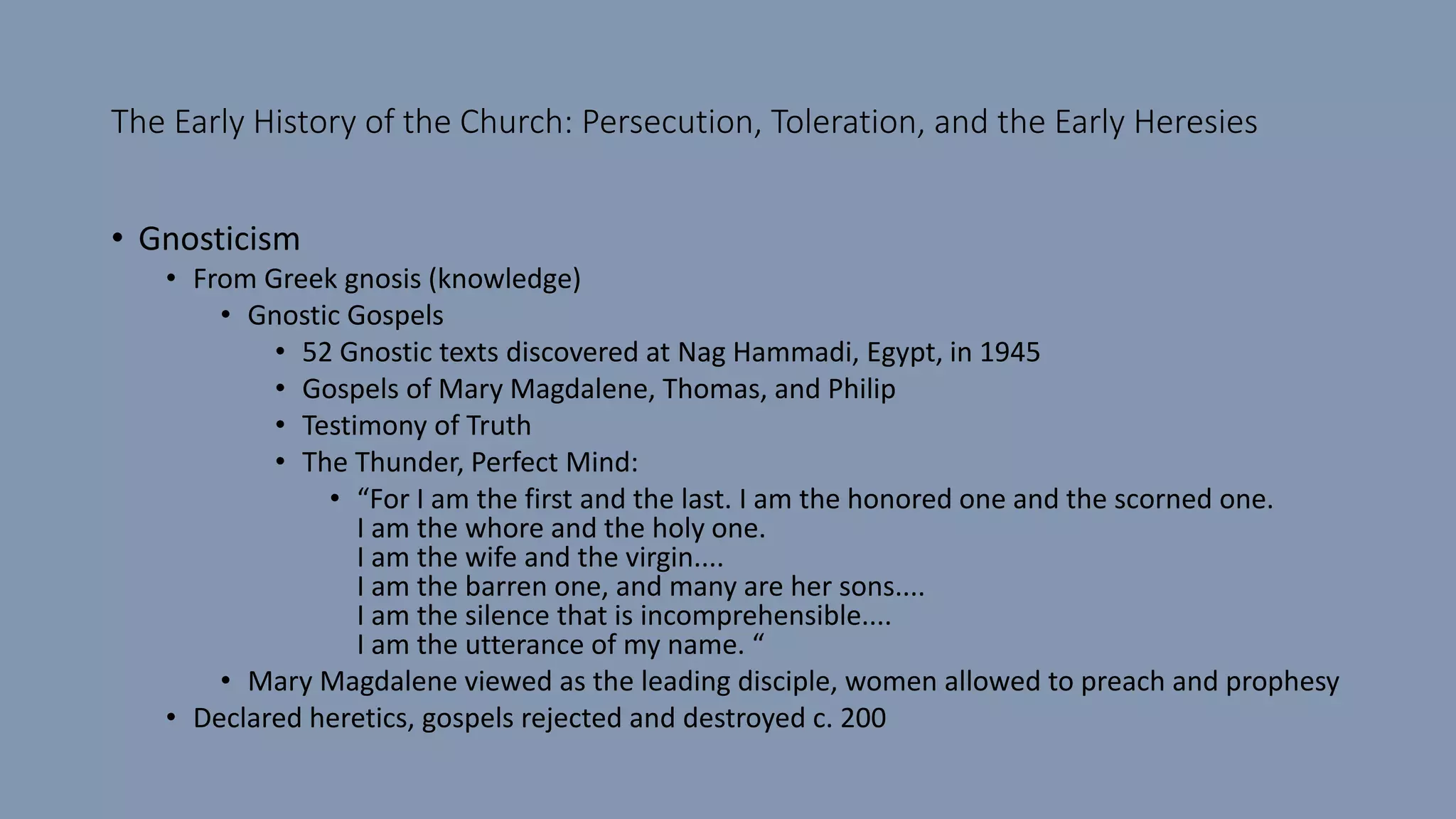 The Early History of the Church: Persecution, Toleration, and the Early Heresies
• Gnosticism
• From Greek gnosis (knowledge)
• Gnostic Gospels
• 52 Gnostic texts discovered at Nag Hammadi, Egypt, in 1945
• Gospels of Mary Magdalene, Thomas, and Philip
• Testimony of Truth
• The Thunder, Perfect Mind:
• “For I am the first and the last. I am the honored one and the scorned one.
I am the whore and the holy one.
I am the wife and the virgin....
I am the barren one, and many are her sons....
I am the silence that is incomprehensible....
I am the utterance of my name. “
• Mary Magdalene viewed as the leading disciple, women allowed to preach and prophesy
• Declared heretics, gospels rejected and destroyed c. 200
 