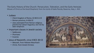The Early History of the Church: Persecution, Toleration, and the Early Heresies
Mosaic of Christ as the Good Shepherd, from the tomb of Galla Placida, Ravenna, Italy, c. 450.
• Judaea
• Client kingdom of Rome, 63 BCE-6 CE
• Roman province, 6-636 CE
• Jews exempted from Roman religious
practice by Caesar Augustus, but not by
later emperors
• Important classes in Jewish society
• Sadducees
• Pharisees
• Essenes
• Jesus of Nazareth, circa 4 BCE-30 CE
• Messiah, from Hebrew Maschiach
• Christ, from Greek Christos
 