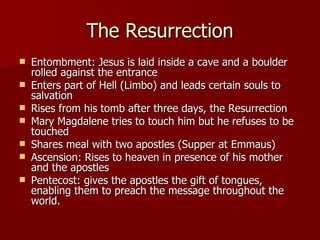 The Resurrection Entombment: Jesus is laid inside a cave and a boulder rolled against the entrance Enters part of Hell (Limbo) and leads certain souls to salvation Rises from his tomb after three days, the Resurrection Mary Magdalene tries to touch him but he refuses to be touched  Shares meal with two apostles (Supper at Emmaus) Ascension: Rises to heaven in presence of his mother and the apostles Pentecost: gives the apostles the gift of tongues, enabling them to preach the message throughout the world.  