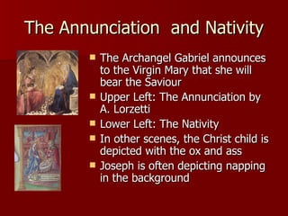 The Annunciation  and Nativity The Archangel Gabriel announces to the Virgin Mary that she will bear the Saviour Upper Left: The Annunciation by A. Lorzetti Lower Left: The Nativity In other scenes, the Christ child is depicted with the ox and ass Joseph is often depicting napping in the background 