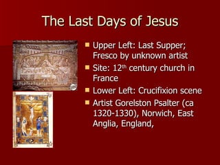 The Last Days of Jesus Upper Left: Last Supper; Fresco by unknown artist Site: 12 th  century church in France Lower Left: Crucifixion scene Artist Gorelston Psalter (ca 1320-1330), Norwich, East Anglia, England,  