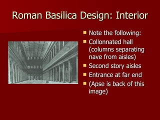 Roman Basilica Design: Interior Note the following: Collonnated hall (columns separating nave from aisles) Second story aisles Entrance at far end (Apse is back of this image) 