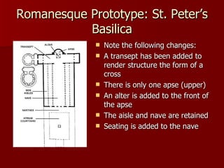 Romanesque Prototype: St. Peter’s Basilica Note the following changes: A transept has been added to render structure the form of a cross There is only one apse (upper) An alter is added to the front of the apse The aisle and nave are retained Seating is added to the nave 