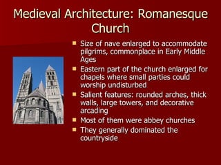 Medieval Architecture: Romanesque Church Size of nave enlarged to accommodate pilgrims, commonplace in Early Middle Ages Eastern part of the church enlarged for chapels where small parties could worship undisturbed Salient features: rounded arches, thick walls, large towers, and decorative arcading Most of them were abbey churches They generally dominated the countryside 