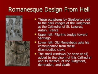 Romanesque Design From Hell These sculptures by Giselbertus add to the dark images of the Judgment at the Cathedral of St. Lazarus, Autun, France Upper left: Pilgrims trudge toward Santiago  Lower left: Old Moneybags gets his comeuppance from these disembodied claws The small windows (or none at all) added to the gloom of this Cathedral and its themes  of the Judgment, damnation, and death  