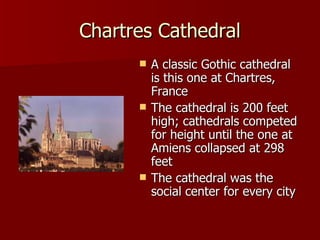 Chartres Cathedral A classic Gothic cathedral is this one at Chartres, France The cathedral is 200 feet high; cathedrals competed for height until the one at Amiens collapsed at 298 feet The cathedral was the social center for every city 