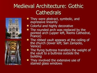Medieval Architecture: Gothic Cathedrals They were abstract, symbolic, and expressive linearity Colorful and highly decorative The rounded arch was replaced by the pointed arch (upper left, Riems Cathedral, France) The ribbed vault appears at the ceiling of the church (lower left; San Zanipolo, Venice) The flying buttress transfers the weight of the vault to a buttress outside the building They involved the extensive use of stained glass windows 