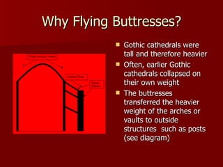 Why Flying Buttresses? Gothic cathedrals were tall and therefore heavier Often, earlier Gothic cathedrals collapsed on their own weight The buttresses transferred the heavier weight of the arches or vaults to outside structures  such as posts (see diagram) 