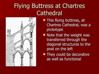 Flying Buttress at Chartres Cathedral This flying buttress, at Chartres Cathedral, was a prototype Note that the weight was transferred through the  diagonal structures to the post on the left They could be decorative as well as functional  