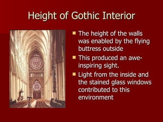 Height of Gothic Interior The height of the walls was enabled by the flying buttress outside  This produced an awe-inspiring sight. Light from the inside and the stained glass windows contributed to this environment 