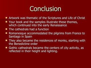 Conclusion Artwork was thematic of the Scriptures and Life of Christ Your book and the samples illustrate these themes, which continued into the early Renaissance The cathedrals had a function Romanesque accommodated the pilgrims from France to Santiago in Spain They also became the residences of monks, starting with the Benedictine order Gothic cathedrals became the centers of city activity, as reflected in their height and lighting.  