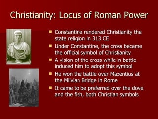 Christianity: Locus of Roman Power Constantine rendered Christianity the  state religion in 313 CE Under Constantine, the cross became the official symbol of Christianity A vision of the cross while in battle induced him to adopt this symbol He won the battle over Maxentius at the Milvian Bridge in Rome  It came to be preferred over the dove and the fish, both Christian symbols 