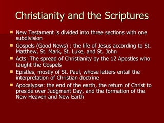 Christianity and the Scriptures New Testament is divided into three sections with one subdivision Gospels (Good News) : the life of Jesus according to St. Matthew, St. Mark, St. Luke, and St. John Acts: The spread of Christianity by the 12 Apostles who taught the Gospels Epistles, mostly of St. Paul, whose letters entail the interpretation of Christian doctrine Apocalypse: the end of the earth, the return of Christ to preside over Judgment Day, and the formation of the New Heaven and New Earth 