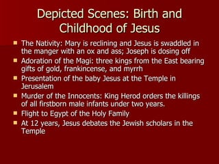 Depicted Scenes: Birth and Childhood of Jesus The Nativity: Mary is reclining and Jesus is swaddled in the manger with an ox and ass; Joseph is dosing off Adoration of the Magi: three kings from the East bearing gifts of gold, frankincense, and myrrh Presentation of the baby Jesus at the Temple in Jerusalem Murder of the Innocents: King Herod orders the killings of all firstborn male infants under two years. Flight to Egypt of the Holy Family At 12 years, Jesus debates the Jewish scholars in the Temple  