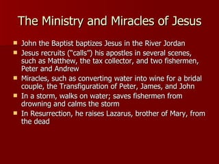 The Ministry and Miracles of Jesus John the Baptist baptizes Jesus in the River Jordan Jesus recruits (“calls”) his apostles in several scenes, such as Matthew, the tax collector, and two fishermen, Peter and Andrew Miracles, such as converting water into wine for a bridal couple, the Transfiguration of Peter, James, and John In a storm, walks on water; saves fishermen from drowning and calms the storm In Resurrection, he raises Lazarus, brother of Mary, from the dead 