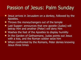 Passion of Jesus: Palm Sunday Jesus arrives in Jerusalem on a donkey, followed by the Apostles. Throws the moneychangers out of the temple Last Supper: announces that one apostle (Judas) will betray Him and another (Peter) will deny Him Washes the feet of the Apostles to display humility In the Garden of Gethsemane, Judas points out Jesus with a kiss, and the Roman soldier seize him When confronted by the Romans, Peter denies knowing Jesus three times 