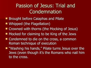 Passion of Jesus: Trial and Condemnation Brought before Caiaphas and Pilate Whipped (the Flagellation)  Crowned with thorns (the Mocking of Jesus) Mocked for claiming to be King of the Jews Condemned to die on the cross, a common Roman technique of execution “ Washing his hands,” Pilate turns Jesus over the Jews (even though it’s the Romans who nail him to the cross. 