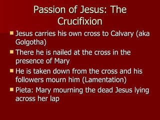 Passion of Jesus: The Crucifixion Jesus carries his own cross to Calvary (aka Golgotha) There he is nailed at the cross in the presence of Mary He is taken down from the cross and his followers mourn him (Lamentation) Pieta: Mary mourning the dead Jesus lying across her lap 