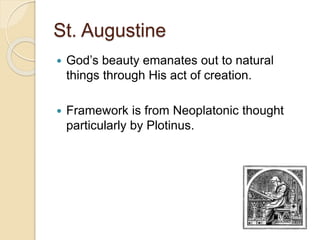 St. Augustine
 God’s beauty emanates out to natural
things through His act of creation.
 Framework is from Neoplatonic thought
particularly by Plotinus.
 