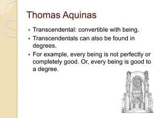 Thomas Aquinas
 Transcendental: convertible with being.
 Transcendentals can also be found in
degrees.
 For example, every being is not perfectly or
completely good. Or, every being is good to
a degree.
 