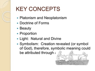 KEY CONCEPTS
 Platonism and Neoplatonism
 Doctrine of Forms
 Beauty
 Proportion
 Light: Natural and Divine
 Symbolism: Creation revealed (or symbol
of God), therefore, symbolic meaning could
be attributed through artwork.
 