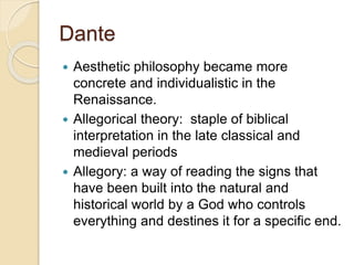 Dante
 Aesthetic philosophy became more
concrete and individualistic in the
Renaissance.
 Allegorical theory: staple of biblical
interpretation in the late classical and
medieval periods
 Allegory: a way of reading the signs that
have been built into the natural and
historical world by a God who controls
everything and destines it for a specific end.
 
