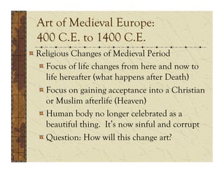 Art of Medieval Europe:
  400 C.E. to 1400 C.E.
!  Religious Changes of Medieval Period
   !  Focus of life changes from here and now to
      life hereafter (what happens after Death)
   !  Focus on gaining acceptance into a Christian
      or Muslim afterlife (Heaven)
   !  Human body no longer celebrated as a
      beautiful thing. It’s now sinful and corrupt
   !  Question: How will this change art?
 