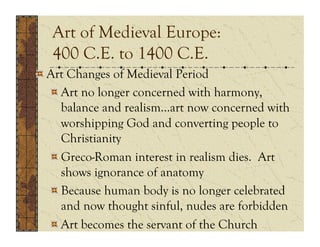 Art of Medieval Europe:
   400 C.E. to 1400 C.E.
!  Art Changes of Medieval Period
   !  Art no longer concerned with harmony,
      balance and realism…art now concerned with
      worshipping God and converting people to
      Christianity
   !  Greco-Roman interest in realism dies. Art
      shows ignorance of anatomy
   !  Because human body is no longer celebrated
      and now thought sinful, nudes are forbidden
   !  Art becomes the servant of the Church
 