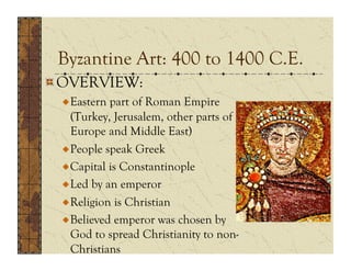 Byzantine Art: 400 to 1400 C.E.
!  OVERVIEW:
 !  Eastern part of Roman Empire
    (Turkey, Jerusalem, other parts of
    Europe and Middle East)
 !  People speak Greek
 !  Capital is Constantinople
 !  Led by an emperor
 !  Religion is Christian
 !  Believed emperor was chosen by
    God to spread Christianity to non-
    Christians
 