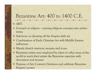 Byzantine Art: 400 to 1400 C.E.
!   ART:
!   Focused on religion – turning religious concepts into artistic
    terms
!   Sub-focus on showing off the Empire with art
!   Combination of Early Christian Art with Middle Eastern
    influences
!   Mainly church interiors; mosaics and icons
!   Byzantine artists were employed by rulers in other areas of the
    world to teach their artists the Byzantine expertise with
    decoration and mosaics
!   Purpose of Art: Convert Christians and celebrate Byzantine
    Empire’s power
 