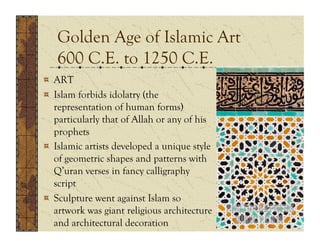 Golden Age of Islamic Art
   600 C.E. to 1250 C.E.
!   ART
!   Islam forbids idolatry (the
    representation of human forms)
    particularly that of Allah or any of his
    prophets
!   Islamic artists developed a unique style
    of geometric shapes and patterns with
    Q’uran verses in fancy calligraphy
    script
!   Sculpture went against Islam so
    artwork was giant religious architecture
    and architectural decoration
 