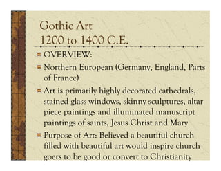 Gothic Art
 1200 to 1400 C.E.
!  OVERVIEW:
!  Northern European (Germany, England, Parts
   of France)
!  Art is primarily highly decorated cathedrals,
   stained glass windows, skinny sculptures, altar
   piece paintings and illuminated manuscript
   paintings of saints, Jesus Christ and Mary
!  Purpose of Art: Believed a beautiful church
   filled with beautiful art would inspire church
   goers to be good or convert to Christianity
 