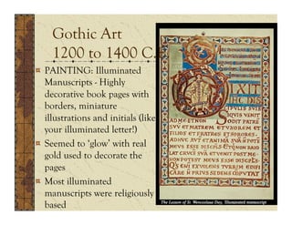 Gothic Art
     1200 to 1400 C.E.
!   PAINTING: Illuminated
    Manuscripts - Highly
    decorative book pages with
    borders, miniature
    illustrations and initials (like
    your illuminated letter!)
!   Seemed to ‘glow’ with real
    gold used to decorate the
    pages
!   Most illuminated
    manuscripts were religiously
    based
 