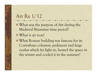 Art Rx 1/12
!  What was the purpose of Art during the
   Medieval Byzantine time period?
!  What is an icon?
!  What Roman building was famous for its
   Corinthian columns; pediment and large
   oculus which let light in, heated the space in
   the winter and cooled it in the summer?
 