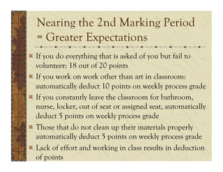 Nearing the 2nd Marking Period
  = Greater Expectations
!   If you do everything that is asked of you but fail to
    volunteer: 18 out of 20 points
!   If you work on work other than art in classroom:
    automatically deduct 10 points on weekly process grade
!   If you constantly leave the classroom for bathroom,
    nurse, locker, out of seat or assigned seat, automatically
    deduct 5 points on weekly process grade
!   Those that do not clean up their materials properly
    automatically deduct 5 points on weekly process grade
!   Lack of effort and working in class results in deduction
    of points
 