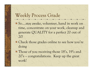 Weekly Process Grade
!  So….stay awake, volunteer, hand in work on
   time, concentrate on your work, cleanup and
   generate QUALITY for a perfect 20 out of
   20!
!  Check those grades online to see how you’re
   doing
!  Those of you receiving those 18’s, 19’s and
   20’s – congratulations. Keep up the great
   work!
 