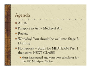 Agenda
!  Art Rx
!  Passport to Art – Medieval Art
!  Review
!  Workday! You should be well into Stage 2:
   Drafting
!  Homework – Study for MIDTERM Part 1
   that starts NEXT CLASS!
    !  Must have pencil and your own calculator for
       the 100 Multiple Choice.
 