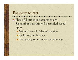 Passport to Art
!  Please fill out your passport to art.
   Remember that this will be graded based
   upon
  !  Writing down all of the information
  !  Quality of your drawings
  !  Having the provenance on your drawings
 
