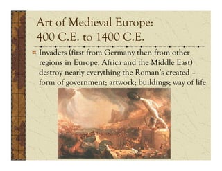 Art of Medieval Europe:
 400 C.E. to 1400 C.E.
!  Invaders (first from Germany then from other
   regions in Europe, Africa and the Middle East)
   destroy nearly everything the Roman’s created –
   form of government; artwork; buildings; way of life
 