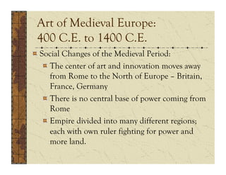 Art of Medieval Europe:
 400 C.E. to 1400 C.E.
!  Social Changes of the Medieval Period:
    !  The center of art and innovation moves away
       from Rome to the North of Europe – Britain,
       France, Germany
    !  There is no central base of power coming from
       Rome
    !  Empire divided into many different regions;
       each with own ruler fighting for power and
       more land.
 