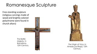 Romanesque Sculpture
The Virgin of Vico, in
Arnedo (La Rioja), 12th
Century.
The Batlló
Majesty, in
Barcelona,
12th Century.
Free-standing sculpture
(religious carvings made of
wood and brightly colored
polychrome were found in
church altars)
 