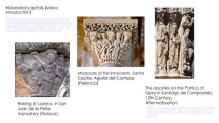 Historiated capitals (video-
introduction)
https://www.khanacademy.org/
humanities/medieval-world/roma
nesque1/v/capitals-church-of-sa
nt-miquel-early-13th-century
The apostles on the Portico of
Glory in Santiago de Compostela,
12th Century.
After restoration:
http://www.rtve.es/alacarta/video
s/telediario/td2-280618-portico/46
48399/
Raising of Lazarus, in San
Juan de la Peña
monastery (Huesca).
Massacre of the Innocents, Santa
Cecilia. Aguilar del Campoo
(Palencia)
 