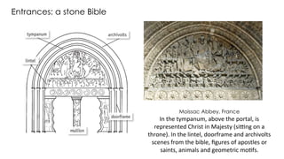 Moissac Abbey, France
In the tympanum, above the portal, is
represented Christ in Majesty (sitting on a
throne). In the lintel, doorframe and archivolts
scenes from the bible, figures of apostles or
saints, animals and geometric motifs.
Entrances: a stone Bible
 